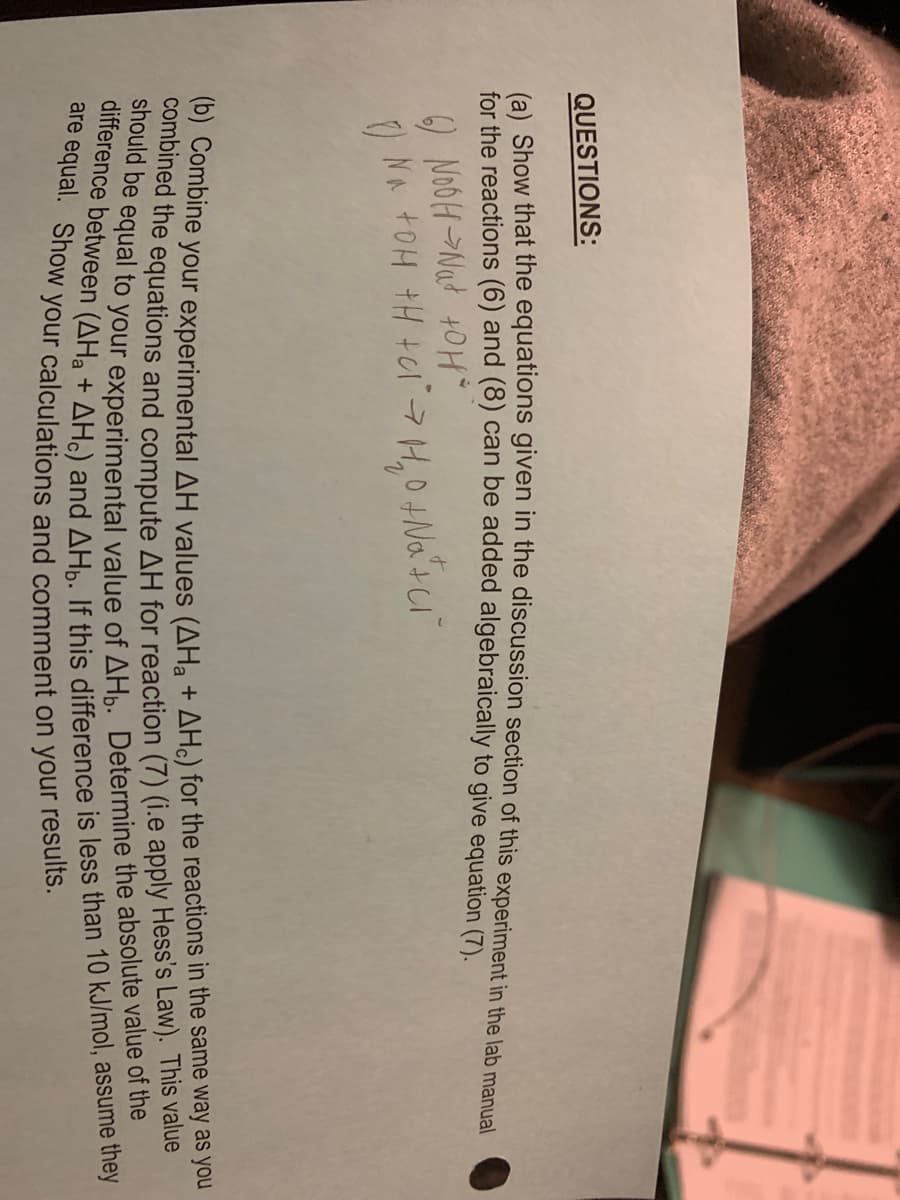 QUESTIONS:
(a) Show that the equations given in the discussion section of this experiment in the lab manual
for the reactions (6) and (8) can be added algebraically to give equation (7).
) NOOH-Nat +0H
NA tOH tH +CI7H,0+Na'tci"
ombine your experimental AH values (AH, + AH) for the reactions in the same way as you
shoued the equations and compute AH for reaction (7) (i.e apply Hess's Law). This value
