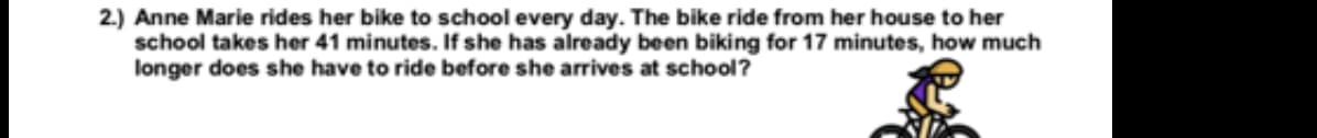 2.) Anne Marie rides her bike to school every day. The bike ride from her house to her
school takes her 41 minutes. If she has already been biking for 17 minutes, how much
longer does she have to ride before she arrives at school?
