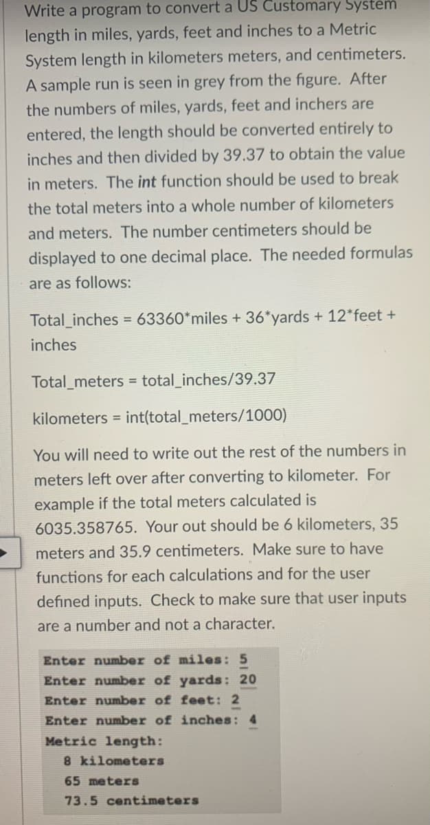 Write a program to convert a US Customary System
length in miles, yards, feet and inches to a Metric
System length in kilometers meters, and centimeters.
A sample run is seen in grey from the figure. After
the numbers of miles, yards, feet and inchers are
entered, the length should be converted entirely to
inches and then divided by 39.37 to obtain the value
in meters. The int function should be used to break
the total meters into a whole number of kilometers
and meters. The number centimeters should be
displayed to one decimal place. The needed formulas
are as follows:
Total_inches = 63360*miles + 36*yards + 12*feet +
inches
Total_meters = total_inches/39.37
kilometers = int(total_meters/1000)
You will need to write out the rest of the numbers in
meters left over after converting to kilometer. For
example if the total meters calculated is
6035.358765. Your out should be 6 kilometers, 35
meters and 35.9 centimeters. Make sure to have
functions for each calculations and for the user
efined inputs. Check to make sure that user inputs
are a number and not a character.
Enter number of miles: 5
Enter number of yards: 20
Enter number of feet: 2
Enter number of inches: 4
Metric length:
8 kilometers
65 meters
73.5 centimeters
