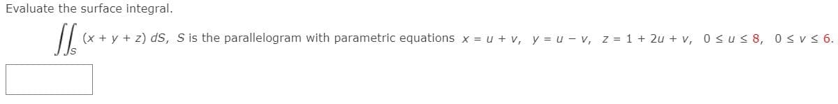 Evaluate the surface integral.
(x + y + z) dS, S is the parallelogram with parametric equations x = u + v, y = u - v, z = 1 + 2u + v, 0su< 8, 0<v < 6.
