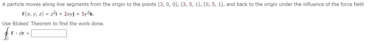 A particle moves along line segments from the origin to the points (3, 0, 0), (3, 5, 1), (0, 5, 1), and back to the origin under the influence of the force field
F(x, y, z) = z2i + 2xyj + 5y2k.
Use Stokes' Theorem to find the work done.
F. dr =
