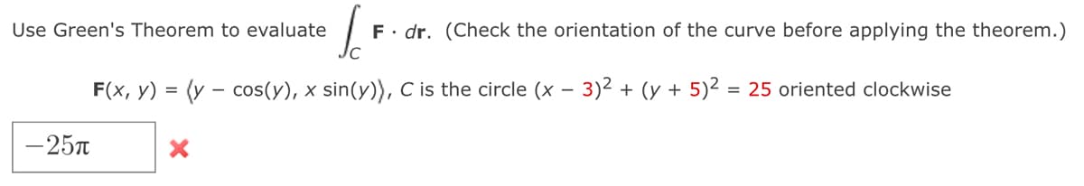 Use Green's Theorem to evaluate
F. dr. (Check the orientation of the curve before applying the theorem.)
F(x, y) = (y – cos(y), x sin(y)), C is the circle (x – 3)2 + (y + 5)² = 25 oriented clockwise
-25T
