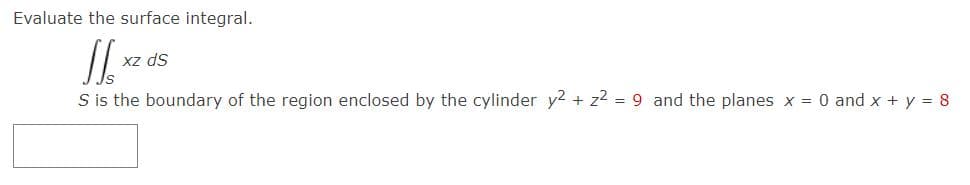 Evaluate the surface integral.
Xz ds
S is the boundary of the region enclosed by the cylinder y2 + z2 = 9 and the planes x = 0 and x + y = 8
