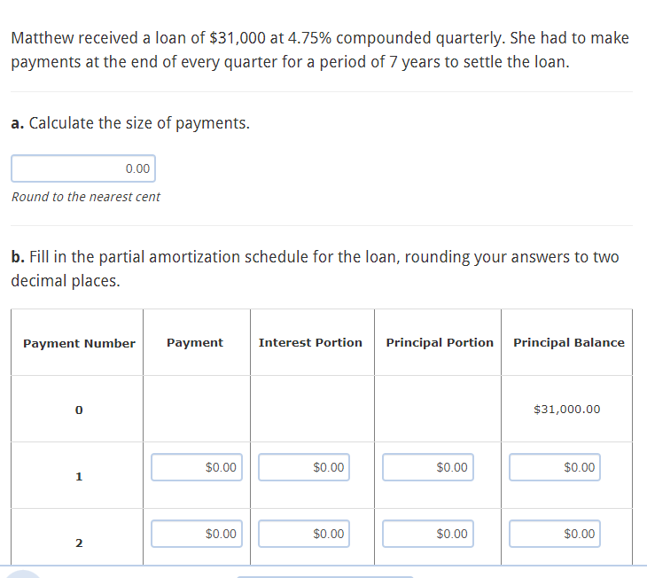 Matthew received a loan of $31,000 at 4.75% compounded quarterly. She had to make
payments at the end of every quarter for a period of 7 years to settle the loan.
a. Calculate the size of payments.
Round to the nearest cent
b. Fill in the partial amortization schedule for the loan, rounding your answers to two
decimal places.
0.00
Payment Number
0
1
2
Payment
$0.00
$0.00
Interest Portion
$0.00
$0.00
Principal Portion
$0.00
$0.00
Principal Balance
$31,000.00
$0.00
$0.00