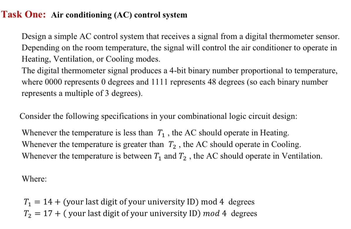 Task One: Air conditioning (AC) control system
Design a simple AC control system that receives a signal from a digital thermometer sensor.
Depending on the room temperature, the signal will control the air conditioner to operate in
Heating, Ventilation, or Cooling modes.
The digital thermometer signal produces a 4-bit binary number proportional to temperature,
where 0000 represents 0 degrees and 1111 represents 48 degrees (so each binary number
represents a multiple of 3 degrees).
Consider the following specifications in your combinational logic circuit design:
Whenever the temperature is less than T₁, the AC should operate in Heating.
Whenever the temperature is greater than T2, the AC should operate in Cooling.
Whenever the temperature is between T₁ and T2, the AC should operate in Ventilation.
Where:
T₁ = 14 + (your last digit of your university ID) mod 4 degrees
T₂ = 17+ (your last digit of your university ID) mod 4 degrees