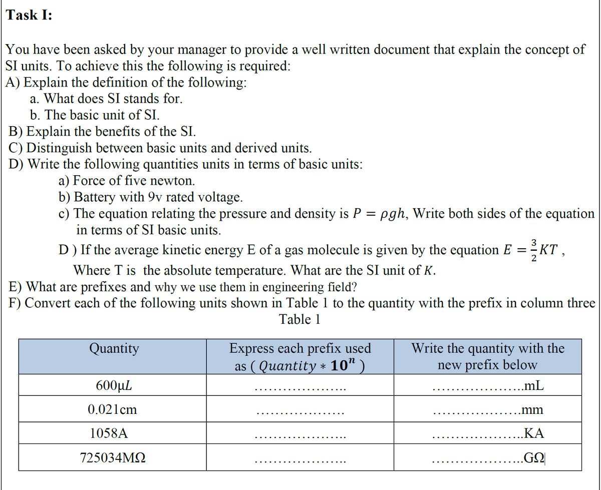 Task I:
You have been asked by your manager to provide a well written document that explain the concept of
SI units. To achieve this the following is required:
A) Explain the definition of the following:
a. What does SI stands for.
b. The basic unit of SI.
B) Explain the benefits of the SI.
C) Distinguish between basic units and derived units.
D) Write the following quantities units in terms of basic units:
a) Force of five newton.
b) Battery with 9v rated voltage.
c) The equation relating the pressure and density is P = pgh, Write both sides of the equation
in terms of SI basic units.
D ) If the average kinetic energy E of a gas molecule is given by the equation E = KT,
Where T is the absolute temperature. What are the SI unit of K.
E) What are prefixes and why we use them in engineering field?
F) Convert each of the following units shown in Table 1 to the quantity with the prefix in column three
Table 1
Quantity
600μL
0.021cm
1058A
725034ΜΩ
Express each prefix used
as ( Quantity * 10″
Write the quantity with the
new prefix below
.mL
.mm
KA
..GO