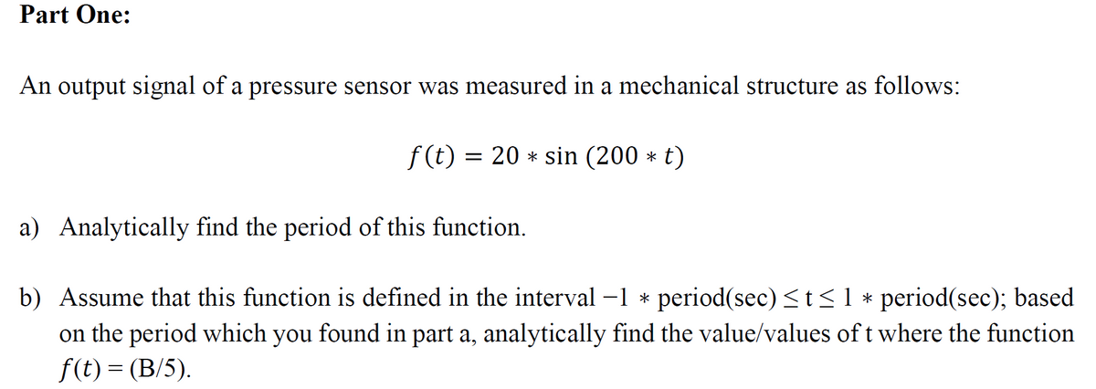 Part One:
An output signal of a pressure sensor was measured in a mechanical structure as follows:
f(t) = 20 * sin (200 * t)
a) Analytically find the period of this function.
b) Assume that this function is defined in the interval −1 * period(sec) ≤t≤ 1 * period(sec); based
on the period which you found in part a, analytically find the value/values of t where the function
f(t) = (B/5).