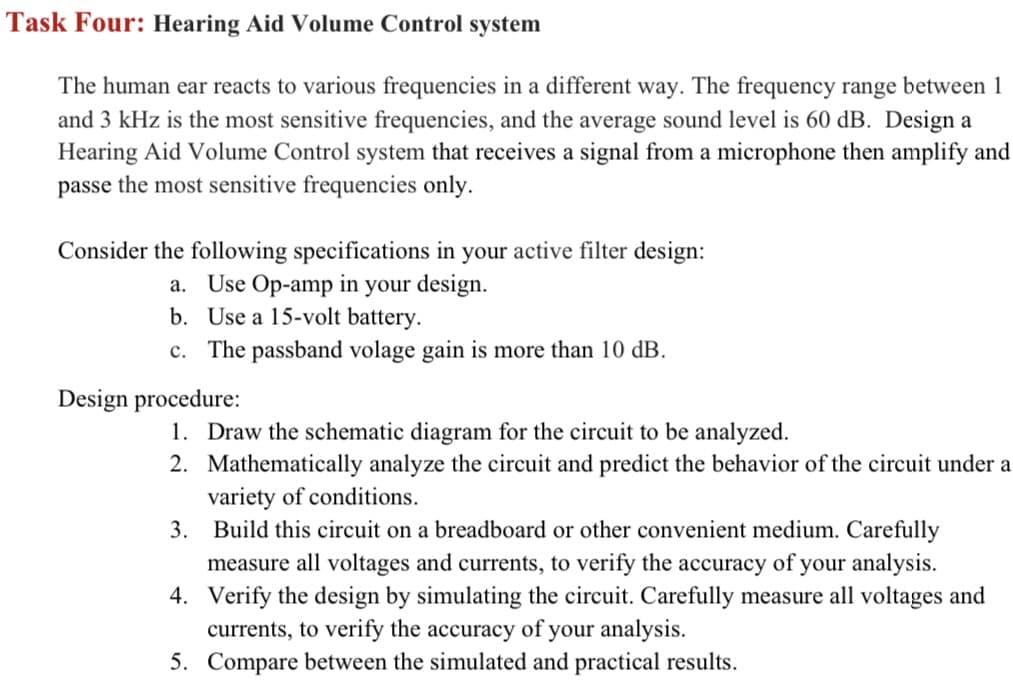 Task Four: Hearing Aid Volume Control system
The human ear reacts to various frequencies in a different way. The frequency range between 1
and 3 kHz is the most sensitive frequencies, and the average sound level is 60 dB. Design a
Hearing Aid Volume Control system that receives a signal from a microphone then amplify and
passe the most sensitive frequencies only.
Consider the following specifications in your active filter design:
a. Use Op-amp in your design.
b. Use a 15-volt battery.
c. The passband volage gain is more than 10 dB.
Design procedure:
1. Draw the schematic diagram for the circuit to be analyzed.
2. Mathematically analyze the circuit and predict the behavior of the circuit under a
variety of conditions.
3.
Build this circuit on a breadboard or other convenient medium. Carefully
measure all voltages and currents, to verify the accuracy of your analysis.
4. Verify the design by simulating the circuit. Carefully measure all voltages and
currents, to verify the accuracy of your analysis.
5. Compare between the simulated and practical results.