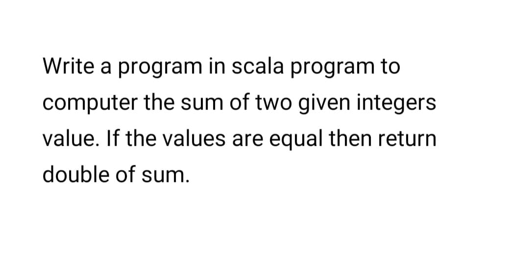 Write a program in scala program to
computer the sum of two given integers
value. If the values are equal then return
double of sum.
