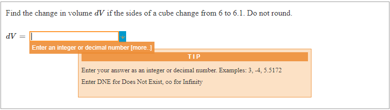 Find the change in volume dV if the sides of a cube change from 6 to 6.1. Do not round.
dV = |
Enter an integer or decimal number [more.]
TIP
Enter your answer as an integer or decimal number. Examples: 3, -4, 5.5172
Enter DNE for Does Not Exist, oo for Infinity
