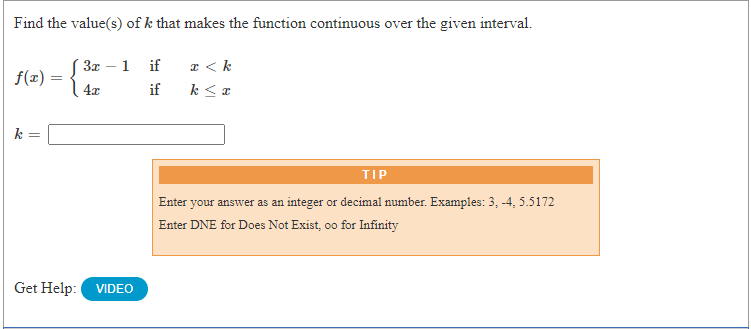 Find the value(s) of k that makes the function continuous over the given interval.
a < k
k < a
S 3x – 1
if
-
f(x) =
4x
if
TIP
Enter your answer as an integer or decimal number. Examples: 3, -4, 5.5172
Enter DNE for Does Not Exist, oo for Infinity
Get Help:
VIDEO
||
