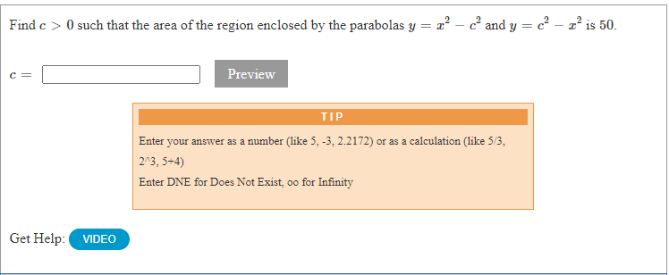 Find e > 0 such that the area of the region enclosed by the parabolas y = a? – c' and y = c – a' is 50.
Preview
TIP
Enter your answer as a number (like 5, -3, 2.2172) or as a calculation (like 5/3,
2^3, 5+4)
Enter DNE for Does Not Exist, oo for Infinity
Get Help: VIDEO
