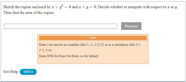 Sketch the region enclosed by a + y² = 6 and æ + y = 0. Decide whether to integrate with respect to a or y.
Then find the area of the region.
Preview
TIP
Enter your answer as a number (like 5, -3, 2.2172) or as a calculation (like 5/3,
2^3, 5+4)
Enter DNE for Does Not Exist, oo for Infinity
Get Help:
VIDEO
