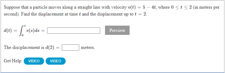 Suppose that a particle moves along a straight line with velocity v(t) = 5 – 4t, where 0 <t < 2 (in meters per
second). Find the displacement at time t and the displacement up to t = 2.
d(t) =
v(s)ds
Preview
The discplacement is d(2) =
meters.
Get Help: VIDEO
VIDEO
