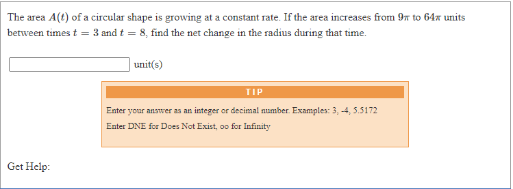 The area A(t) of a circular shape is growing at a constant rate. If the area increases from 97 to 647 units
between times t
3 and t = 8, find the net change in the radius during that time.
unit(s)
TIP
Enter your answer as an integer or decimal number. Examples: 3, -4, 5.5172
Enter DNE for Does Not Exist, oo for Infinity
Get Help:
