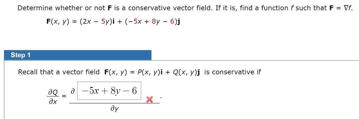 Determine whether or not F is a conservative vector field. If it is, find a function f such that F = Vf.
F(x, y) = (2x - 5y)i + (-5x + 8y – 6)j
Step 1
Recall that a vector field F(x, y) = P(x, y)i + Q(x, y)j is conservative if
a -5x + 8y –
ду
