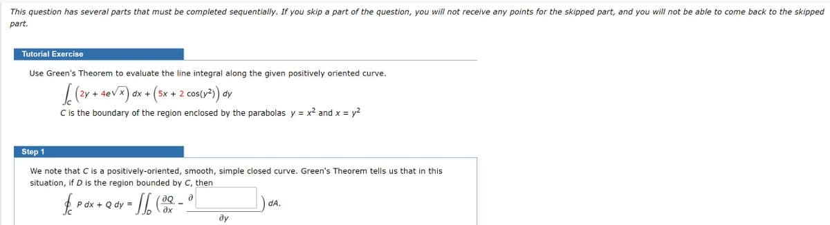This question has several parts that must be completed sequentially. If you skip a part of the question, you will not receive any points for the skipped part, and you will not be able to come back to the skipped
part.
Tutorial Exercise
Use Green's Theorem to evaluate the line integral along the given positively oriented curve.
2y + 4eV x) dx + (5x + 2 cos(y2)) dy
C is the boundary of the region enclosed by the parabolas y = x² and x =
= y?
Step 1
We note that C is a positively-oriented, smooth, simple closed curve. Green's Theorem tells us that in this
situation, if D is the region bounded by C, then
P dx + Q dy =
dA.
ду

