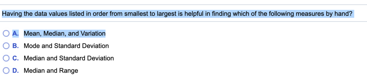 Having the data values listed in order from smallest to largest is helpful in finding which of the following measures by hand?
A. Mean, Median, and Variation
B. Mode and Standard Deviation
C. Median and Standard Deviation
D. Median and Range
