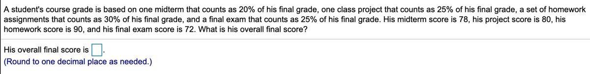 A student's course grade is based on one midterm that counts as 20% of his final grade, one class project that counts as 25% of his final grade, a set of homework
assignments that counts as 30% of his final grade, and a final exam that counts as 25% of his final grade. His midterm score is 78, his project score is 80, his
homework score is 90, and his final exam score is 72. What is his overall final score?
His overall final score is
(Round to one decimal place as needed.)
