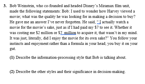 3. Bob Weinstein, who co-founded and headed Disney's Miramax film unit,
made the following statements: Bob: I used to wonder how Harvey viewed a
movie; what was the quality he was looking for in making a decision to buy?
He gave me an answer I've never forgotten. He said, "I actually watch a
movie for the movie's sake, just as if I had paid my $7 to see it. Whether it
was costing me $2 million or $7 million to acquire it, that wasn't in my mind.
It was just, literally, did I enjoy the movie for its own sake?" You follow your
instincts and enjoyment rather than a formula in your head; you buy it on your
gut.
(1) Describe the information-processing style that Bob is talking about.
(2) Describe the other styles and their significance in decision-making.