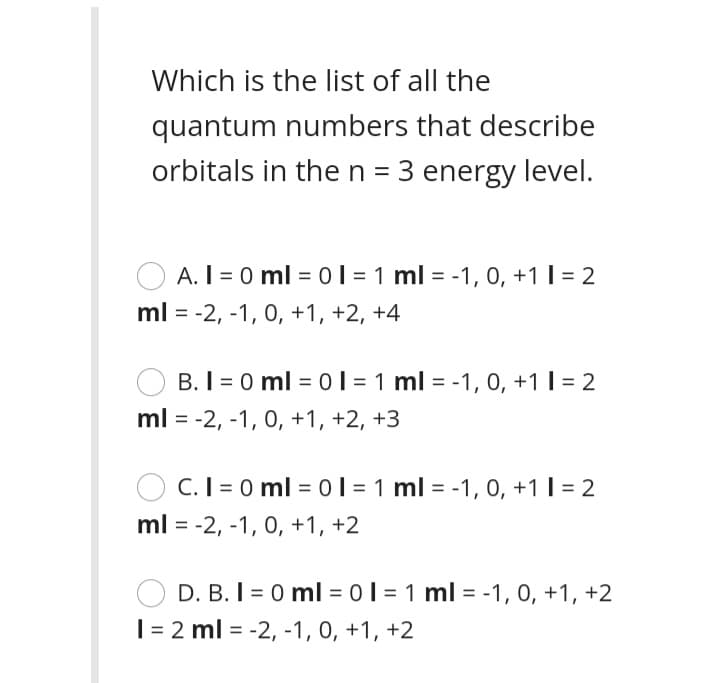 Which is the list of all the
quantum numbers that describe
orbitals in the n = 3 energy level.
A. I = 0 ml = ol = 1 ml = -1, 0, +1 I = 2
ml = -2, -1, 0, +1, +2, +4
B. I = 0 ml = 0l = 1 ml = -1, 0, +1 I = 2
%3D
ml = -2, -1, 0, +1, +2, +3
O C.I = 0 ml = 01 = 1 ml = -1, 0, +1 I = 2
ml = -2, -1, 0, +1, +2
D. B. I = 0 ml = 0I = 1 ml = -1, 0, +1, +2
| = 2 ml = -2, -1, 0, +1, +2
