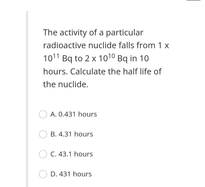 The activity of a particular
radioactive nuclide falls from 1 x
1011 Bq to 2 x 1010 Bq in 10
hours. Calculate the half life of
the nuclide.
A. 0.431 hours
B. 4.31 hours
C. 43.1 hours
D. 431 hours
