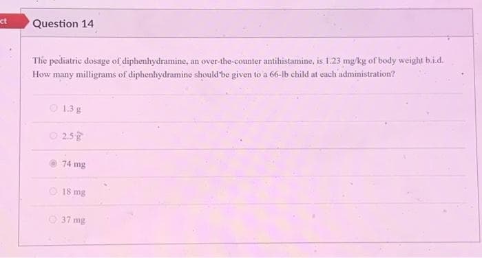 ct
Question 14
The pediatric dosage of diphenhydramine, an over-the-counter antihistamine, is 1.23 mg/kg of body weight b.i.d.
How many milligrams of diphenhydramine should be given to a 66-lb child at each administration?
1.3 g
2.5g
74 mg
18 mg
37 mg