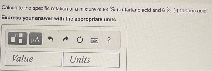Calculate the specific rotation of a mixture of 94 % (+)-tartaric acid and 6 % (-)-tartaric acid.
Express your answer with the appropriate units.
HÅ
Value
Units
?