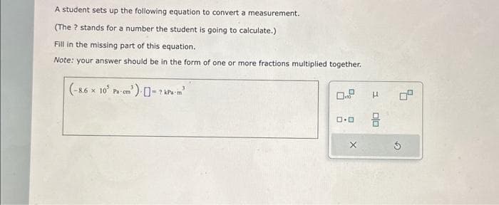 A student sets up the following equation to convert a measurement.
(The ? stands for a number the student is going to calculate.)
Fill in the missing part of this equation.
Note: your answer should be in the form of one or more fractions multiplied together.
(-8.6 x 10 Pa-cm') []-7 kPa-m²
10
ロ･ロ
X
19
5