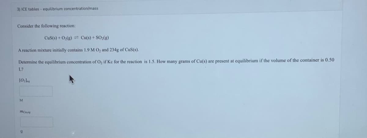 3) ICE tables- equilibrium concentration/mass
Consider the following reaction:
CuS(s) + O₂(g) Cu(s) + SO₂(g)
A reaction mixture initially contains 1.9 M O₂ and 234g of CuS(s).
Determine the equilibrium concentration of O₂ if Kc for the reaction is 1.5. How many grams of Cu(s) are present at equilibrium if the volume of the container is 0.50
L?
(0₂leg
M
mCur
9