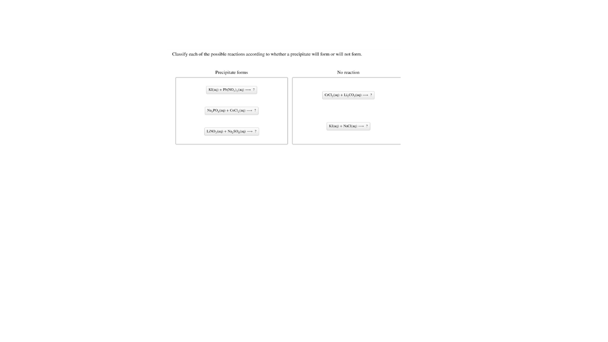 Classify ench of the possible reactions according to whether a precipitate will form or will not form.
Precipitate forms
No reaction
KI(ag) + P(NO,), (a) -?
CICI, (aq) + Li,CO, (aq) - ?
Na, PO,(ag) + COCI, (aq) ?
Kl(aq) + NaCl(aq) ?
LINO, (ag) + Na, SO,(ng) -?
