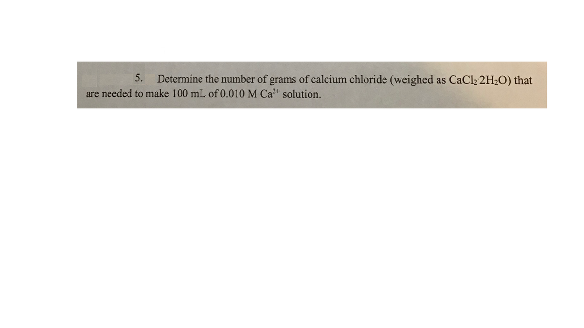 5.
Determine the number of grams of calcium chloride (weighed as CaCl2 2H2O) that
are needed to make 100 mL of 0.010 M Ca2+ solution.
