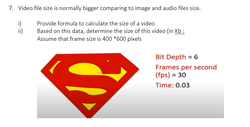 7. Video file size is normally bigger comparing to image and audio files size.
i)
ii)
Provide formula to calculate the size of a video
Based on this data, determine the size of this video (in Kb:
Assume that frame size is 400 *600 pixels
Bit Depth = 6
Frames per second
(fps) = 30
Time: 0.03
