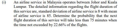 (i)
An airline service in Malaysia operates between Johor and Kuala
Lumpur. The detailed information regarding the flight duration of
this service are, standard deviation of airline service is 8 with mean
of airline service is 85. Determine the probability that the next
flight duration of this service will take less than 75 minutes when
the time not exceeded by 22.66% of the flights.
