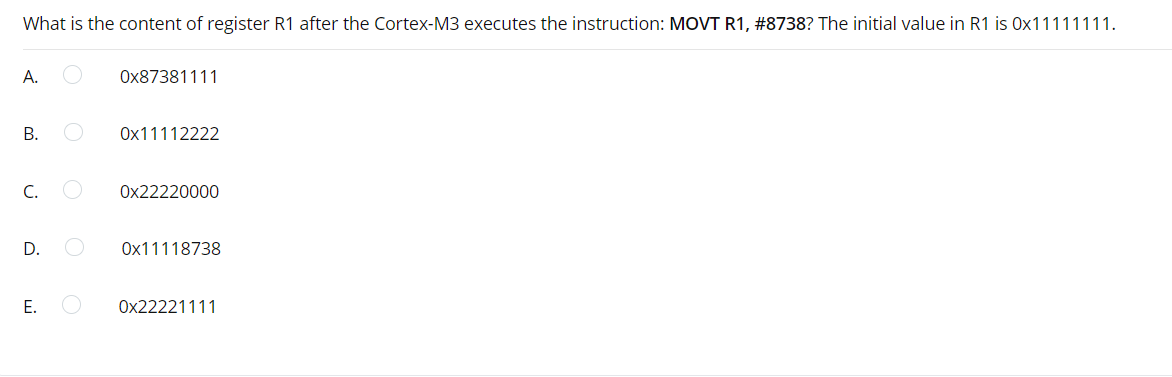 What is the content of register R1 after the Cortex-M3 executes the instruction: MOVT R1, #8738? The initial value in R1 is Ox11111111.
А.
Ox87381111
Ox11112222
C.
Ox22220000
D.
Ox11118738
Е.
Ox22221111
B.
