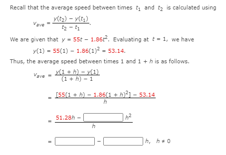 Recall that the average speed between times t and tz is calculated using
y(t2) – y(t,)
Vave =
t2 - t1
We are given that y = 55t – 1.862. Evaluating at t = 1, we have
y(1) = 55(1) – 1.86(1)2 = 53.14.
Thus, the average speed between times 1 and 1 + h is as follows.
y(1 + h) – y(1)
Vave =
(1 + h) - 1
[55(1 + h) – 1.86(1 + h)²] – 53.14
51.28h -
h
h, h+0
