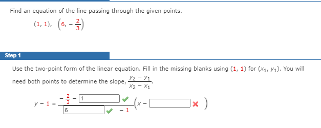 Find an equation of the line passing through the given points.
(1, 1), (6, -2)
Step 1
Use the two-point form of the linear equation. Fill in the missing blanks using (1, 1) for (x1, yı). You will
Y2 - Y1
X2 - X1
need both points to determine the slope,
y - 1 =
6.
]× )
X -

