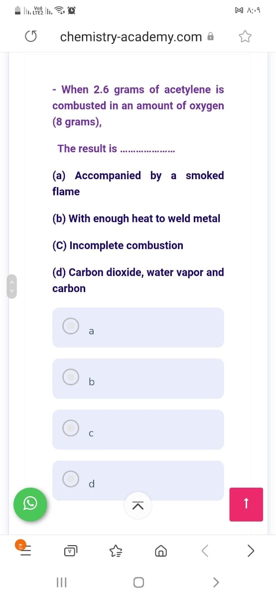 M A::9
chemistry-academy.com
- When 2.6 grams of acetylene is
combusted in an amount of oxygen
(8 grams),
The result is
(a) Accompanied by a smoked
flame
(b) With enough heat to weld metal
(C) Incomplete combustion
(d) Carbon dioxide, water vapor and
carbon
a
b
C
d
II
K
