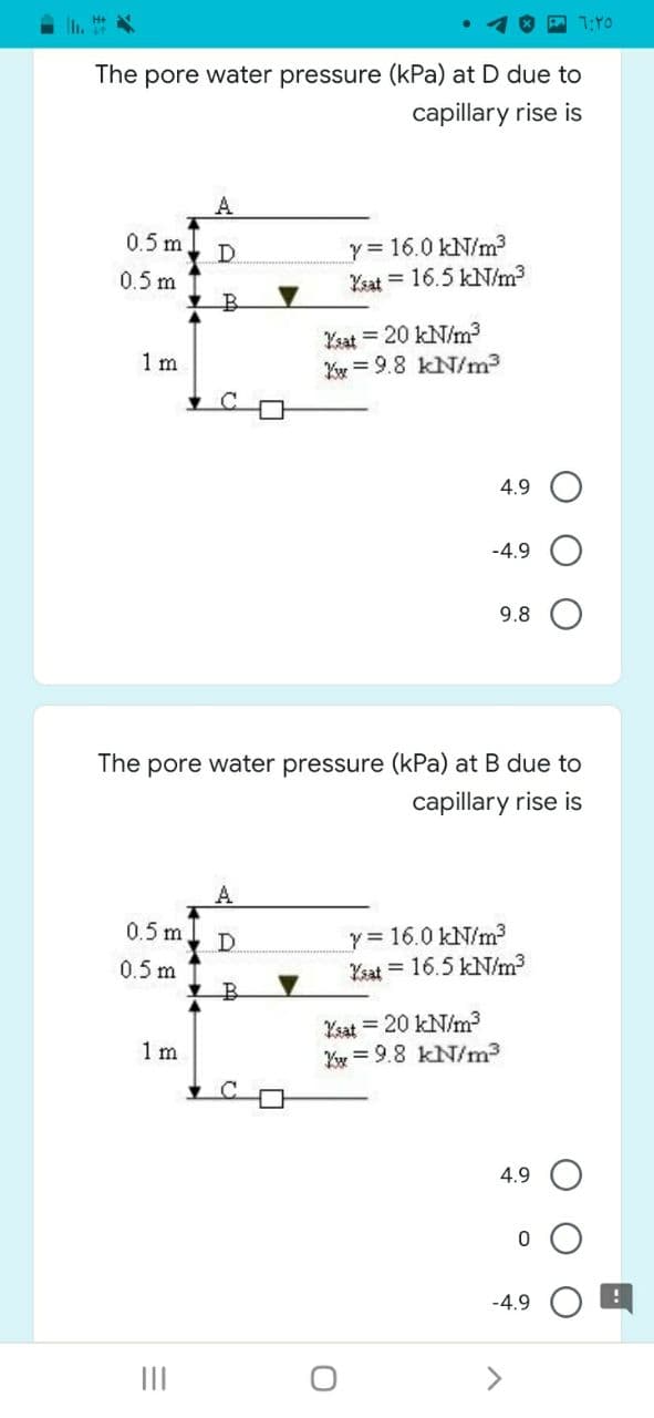 7:Y0
The pore water pressure (kPa) at D due to
capillary rise is
y = 16.0 kN/m?
Ysat = 16.5 kN/m3
0.5 m
D.
0.5 m
Yzat = 20 kN/m3
Yy = 9.8 kN/m3
1 m
4.9
-4.9
9.8
The pore water pressure (kPa) at B due to
capillary rise is
A
y = 16.0 kN/m?
Ysat = 16.5 kN/m3
0.5 m
D
0.5 m
Ksat = 20 kN/m?
Yr = 9.8 kN/m3
1 m
4.9
-4.9
II
<>

