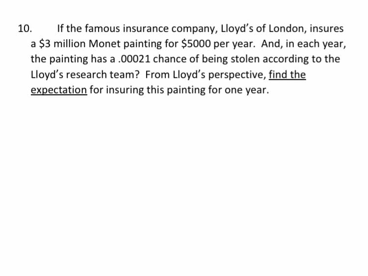 If the famous insurance company, Lloyd's of London, insures
a $3 million Monet painting for $5000 per year. And, in each year,
the painting has a .00021 chance of being stolen according to the
Lloyd's research team? From Lloyd's perspective, find the
10.
expectation for insuring this painting for one year.

