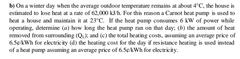 b) On a winter day when the average outdoor temperature remains at about 4°C, the house is
estimated to lose heat at a rate of 62,000 kJ/h. For this reason a Carnot heat pump is used to
heat a house and maintain it at 23°C. If the heat pump consumes 6 kW of power while
operating, determine (a) how long the heat pump ran on that day; (b) the amount of heat
removed from surrounding (QL); and (c) the total heating costs, assuming an average price of
6.5¢/kWh for electricity (d) the heating cost for the day if resistance heating is used instead
of a heat pump assuming an average price of 6.5¢/kWh for electricity.

