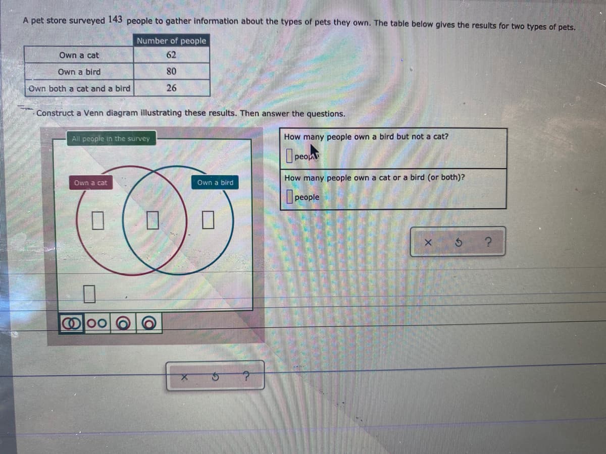 A pet store surveyed 143 people to gather information about the types of pets they own. The table below gives the results for two types of pets.
Number of people
Own a cat
62
Own a bird
80
Own both a cat and a bird
26
Construct a Venn diagram illustrating these results. Then answer the questions.
All people in the survey
How many people own a bird but not a cat?
O peoA
How many people own a cat or a bird (or both)?
Own a cat
Own a bird
people
