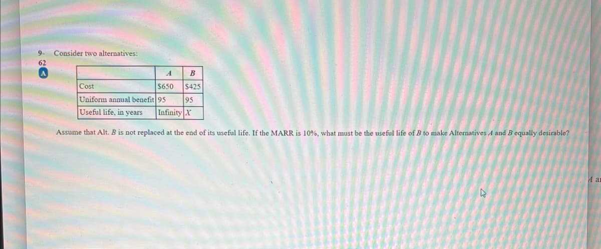 9- Consider two alternatives:
62
A
B
Cost
$650 $425
Uniform annual benefit 95
95
Useful life, in years Infinity X
Assume that Alt. B is not replaced at the end of its useful life. If the MARR is 10%, what must be the useful life of B to make Alternatives A and B equally desirable?
4
4 an