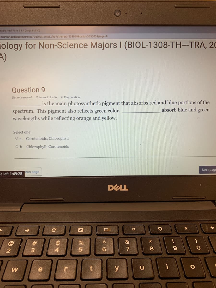 ecture Final Parts 3 & 4 (page 9 of 50)
exarkanacollege.edu/mod/quiz/attempt.php?attempt=503089&cmid% 3353038page=8
iology for Non-Science Majors I (BIOL-1308-TH-TRA, 20
A)
Question 9
Not yet answered
Points out of 1.00
P Flag question
is the main photosynthetic pigment that absorbs red and blue portions of the
absorb blue and green
spectrum. This pigment also reflects green color.
wavelengths while reflecting orange and yellow.
Select one:
O a. Carotenoids; Chlorophyll
O b. Chlorophyll; Carotenoids
Next page
ne left 1:49:28 ous page
DELL
女
#3
&
4.
W
e
y
