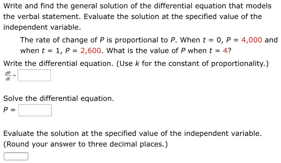 Write and find the general solution of the differential equation that models
the verbal statement. Evaluate the solution at the specified value of the
independent variable.
The rate of change of P is proportional to P. When t = 0, P = 4,000 and
2,600. What is the value of P whent = 4?
%3D
when t = 1, P =
%3D
%3D
Write the differential equation. (Use k for the constant of proportionality.)
dP
dt
Solve the differential equation.
P =
Evaluate the solution at the specified value of the independent variable.
(Round your answer to three decimal places.)
