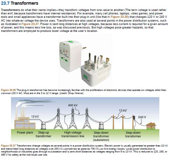 23.7 Transformers
Transformers do what their name implies-they transform voltages from one value to another (The term voltage is used rather
than emf, because transformers have internal resistance). For example, many cell phones, laptops, video games, and power
tools and small appliances have a transformer built into their plug-in unit (like that in Figure 23.26) that changes 120 V or 240 V
AC into whatever voltage the device uses. Transformers are also used at several points in the power distribution systems, such
as illustrated in Figure 23.27. Power is sent long distances at high voltages, because less current is required for a given amount
of power, and this means less line loss, as was discussed previously. But high voltages pose greater hazards, so that
transformers are employed to produce lower voltage at the user's location.
Figure 23.26 The plug-in trancformer has become increacingly familiar with the proliferation of electronic devices that operate on voltages other than
common 120 V AC. Mast are in the 3 to 12 V range. (credit: Shop Xtreme)
400 kV
13 kV
12 kV
240 V
Power plant
Step-up
transformer
High-voltage
transmission line
Step-down
transformer
(substation)
Step-down
transformer
Figure 23.27 Transformers change voltages at several points in a power distribution system. Electric power is usually generated at greater than 10 kV,
and transmitted long distances at voltages over 200 kV-sometimes as great as 700 kV-to limit energy lasses. Local power distribution to
neighborhoods or industries goes through a substation and is sent short distances at voltages ranging from 5 to 13 kV. This is reduced to 120, 240, or
480 V for safety at the individual user site.
