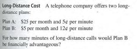 Long-Distance Cost A telephone company offers two long-
distance plans:
Plan A: $25 per month and 5¢ per minute
Plan B: $5 per month and 12¢ per minute
For how mary minutes of long-distance calls would Plan B
be financially advantageous?
