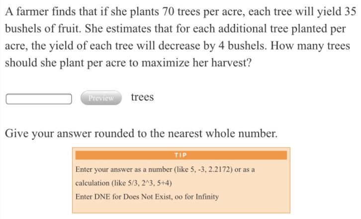 A farmer finds that if she plants 70 trees per acre, each tree will yield 35
bushels of fruit. She estimates that for each additional tree planted per
acre, the yield of each tree will decrease by 4 bushels. How many trees
should she plant per acre to maximize her harvest?
trees
Preview
Give your answer rounded to the nearest whole number.
TIP
Enter your answer as a number (like 5, -3, 2.2172) or as a
calculation (like 5/3, 2^3, 5+4)
Enter DNE for Does Not Exist, oo for Infinity
