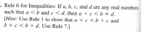 - Rule 6 for Inequalities: If a, b, c, and d are any real numbers
such that a < b and c<d, then a + c< b + d.
[Hint: Use Rule 1 to show that a +c <b + c and
b +c<b+d. Use Rule 7.]
