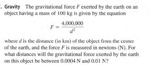 . Gravity The gravitational force F exerted by the earth on an
object having a mass of 100 kg is given by the equation
4,000,000
F
d?
where d is the distance (in km) of the object from the center
of the earth, and the force F is measured in newtons (N). For
what distances will the gravitational force exerted by the earth
on this object be between 0.0004 N and 0.01 N?
